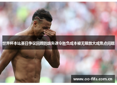 世界杯本比赛日争议回顾防线失误令胜负成本被无限放大成焦点问题