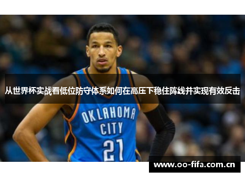 从世界杯实战看低位防守体系如何在高压下稳住阵线并实现有效反击