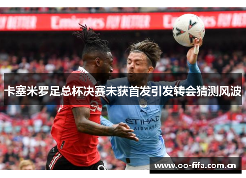 卡塞米罗足总杯决赛未获首发引发转会猜测风波